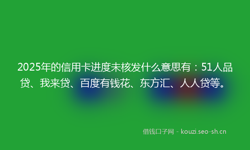 2025年的信用卡进度未核发什么意思有：51人品贷、我来贷、百度有钱花、东方汇、人人贷等。