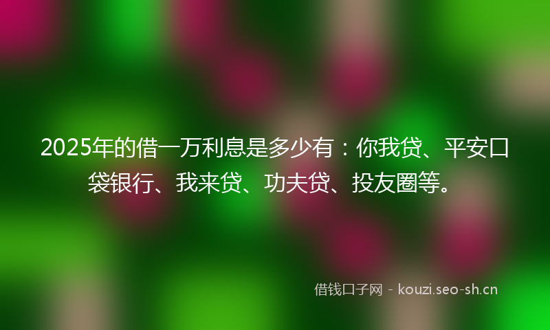 2025年的借一万利息是多少有：你我贷、平安口袋银行、我来贷、功夫贷、投友圈等。