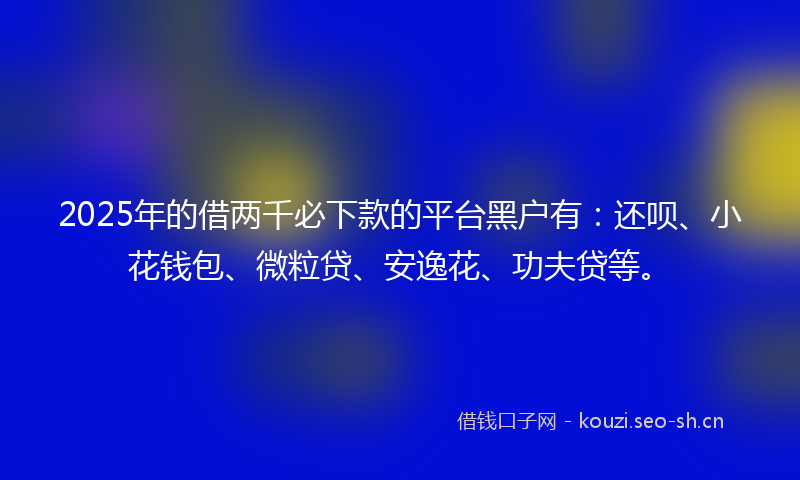 2025年的借两千必下款的平台黑户有：还呗、小花钱包、微粒贷、安逸花、功夫贷等。