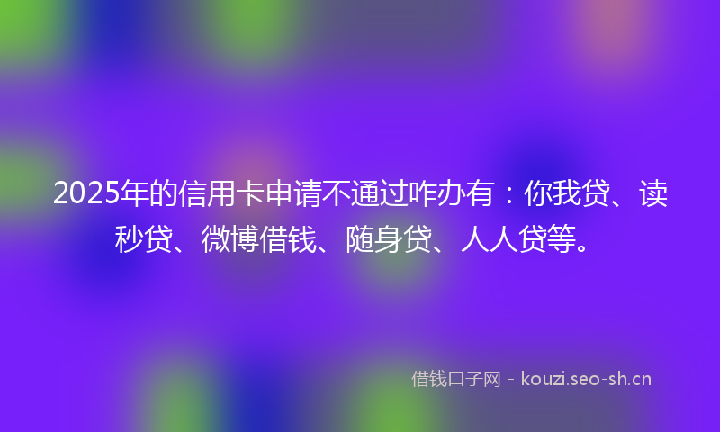 2025年的信用卡申请不通过咋办有：你我贷、读秒贷、微博借钱、随身贷、人人贷等。