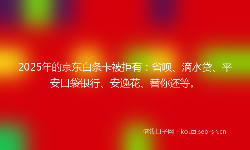 2025年的京东白条卡被拒有：省呗、滴水贷、平安口袋银行、安逸花、替你还等。
