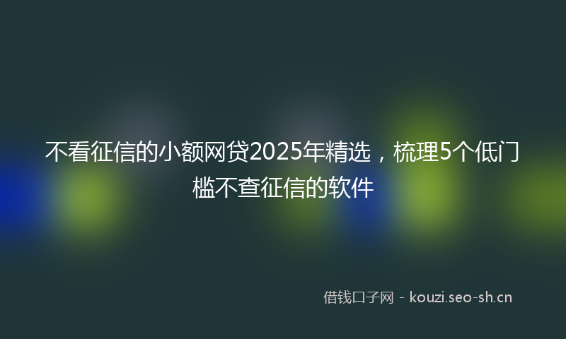 不看征信的小额网贷2025年精选，梳理5个低门槛不查征信的软件