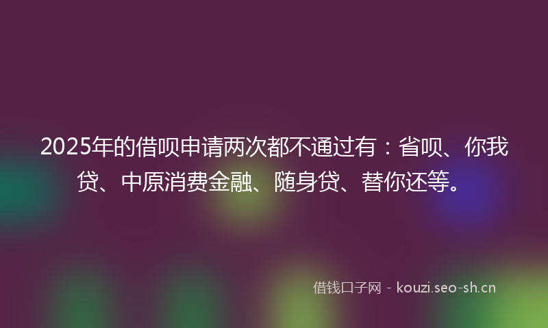 2025年的借呗申请两次都不通过有：省呗、你我贷、中原消费金融、随身贷、替你还等。