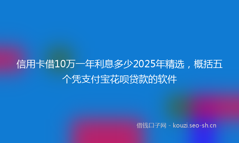 信用卡借10万一年利息多少2025年精选，概括五个凭支付宝花呗贷款的软件