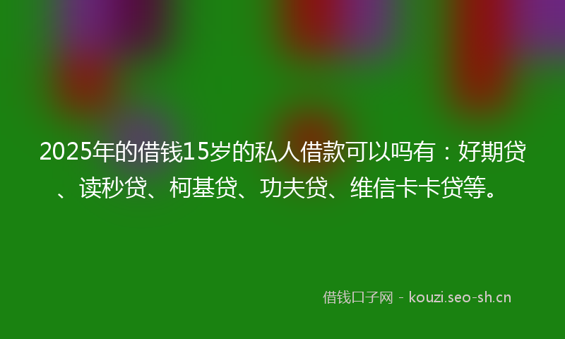 2025年的借钱15岁的私人借款可以吗有：好期贷、读秒贷、柯基贷、功夫贷、维信卡卡贷等。