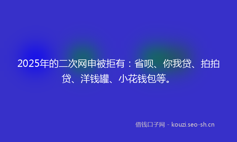 2025年的二次网申被拒有：省呗、你我贷、拍拍贷、洋钱罐、小花钱包等。