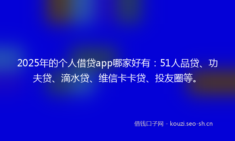 2025年的个人借贷app哪家好有：51人品贷、功夫贷、滴水贷、维信卡卡贷、投友圈等。