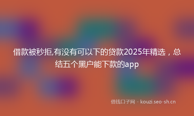 借款被秒拒,有没有可以下的贷款2025年精选,总结五个黑户能下款的app