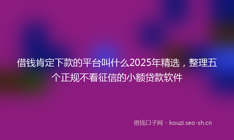 借钱肯定下款的平台叫什么2025年精选，整理五个正规不看征信的小额贷款软件