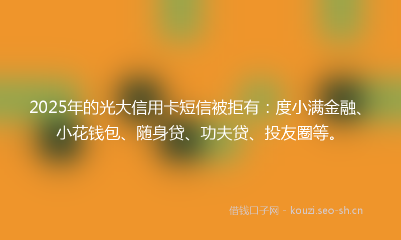 2025年的光大信用卡短信被拒有：度小满金融、小花钱包、随身贷、功夫贷、投友圈等。