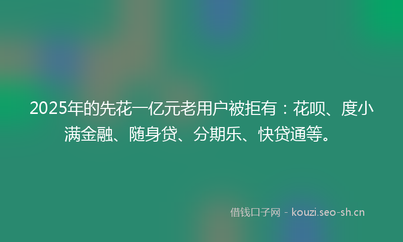 2025年的先花一亿元老用户被拒有：花呗、度小满金融、随身贷、分期乐、快贷通等。