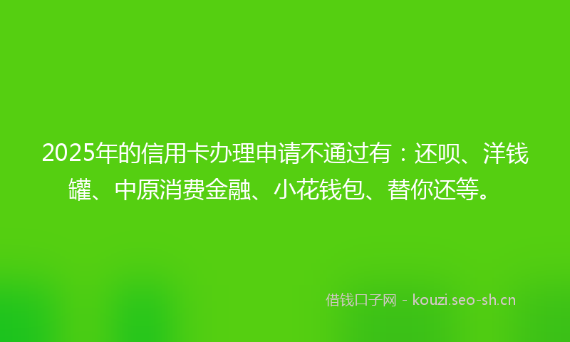 2025年的信用卡办理申请不通过有：还呗、洋钱罐、中原消费金融、小花钱包、替你还等。