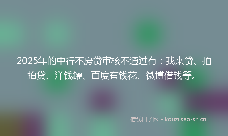 2025年的中行不房贷审核不通过有：我来贷、拍拍贷、洋钱罐、百度有钱花、微博借钱等。