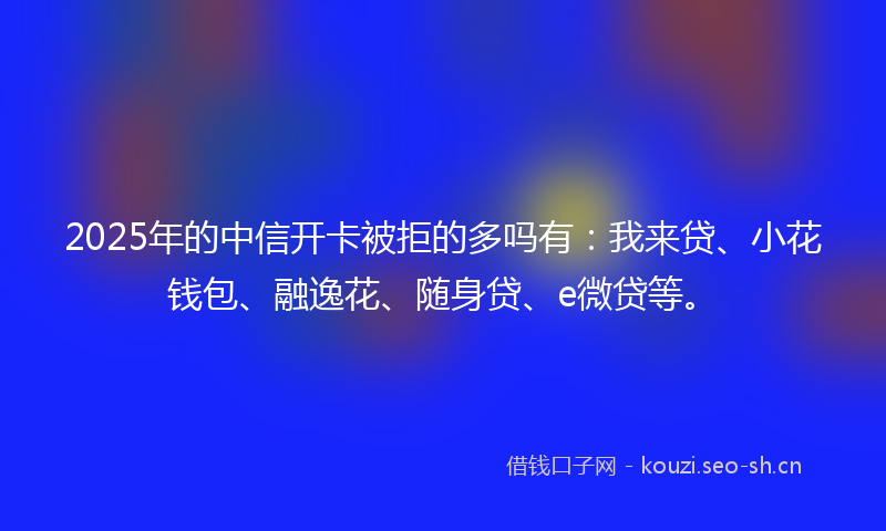 2025年的中信开卡被拒的多吗有：我来贷、小花钱包、融逸花、随身贷、e微贷等。