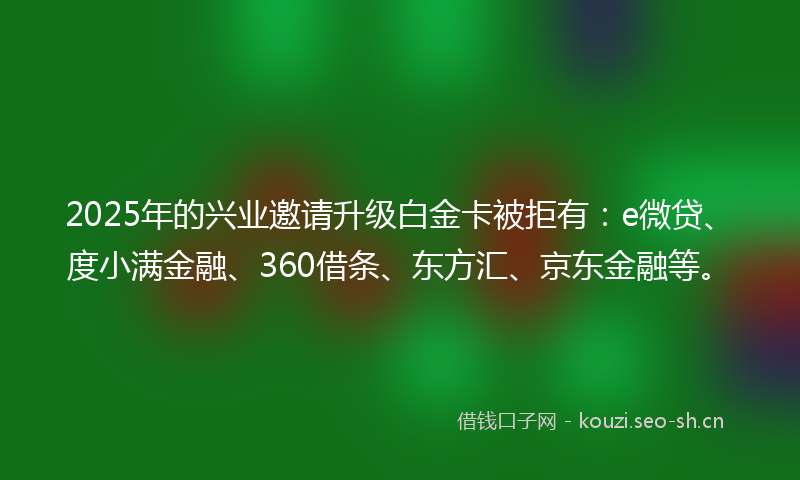 2025年的兴业邀请升级白金卡被拒有:e微贷、度小满金融、360借条、东方汇、京东金融等。