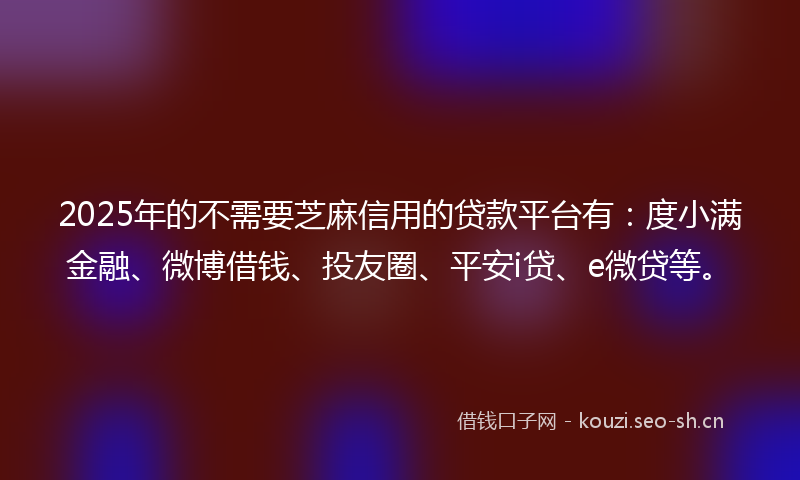 2025年的不需要芝麻信用的贷款平台有：度小满金融、微博借钱、投友圈、平安i贷、e微贷等。