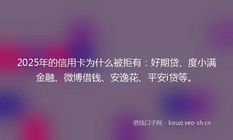 2025年的信用卡为什么被拒有：好期贷、度小满金融、微博借钱、安逸花、平安i贷等。