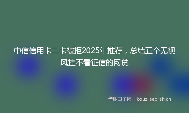 中信信用卡二卡被拒2025年推荐，总结五个无视风控不看征信的网贷