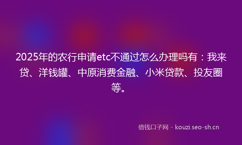 2025年的农行申请etc不通过怎么办理吗有：我来贷、洋钱罐、中原消费金融、小米贷款、投友圈等。