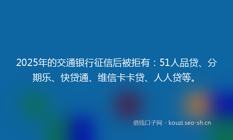 2025年的交通银行征信后被拒有:51人品贷、分期乐、快贷通、维信卡卡贷、人人贷等。