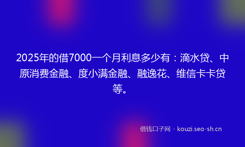 2025年的借7000一个月利息多少有：滴水贷、中原消费金融、度小满金融、融逸花、维信卡卡贷等。