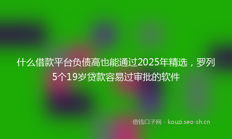什么借款平台负债高也能通过2025年精选,罗列5个19岁贷款容易过审批的软件