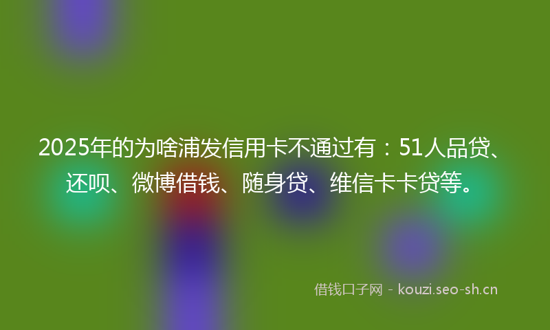2025年的为啥浦发信用卡不通过有：51人品贷、还呗、微博借钱、随身贷、维信卡卡贷等。