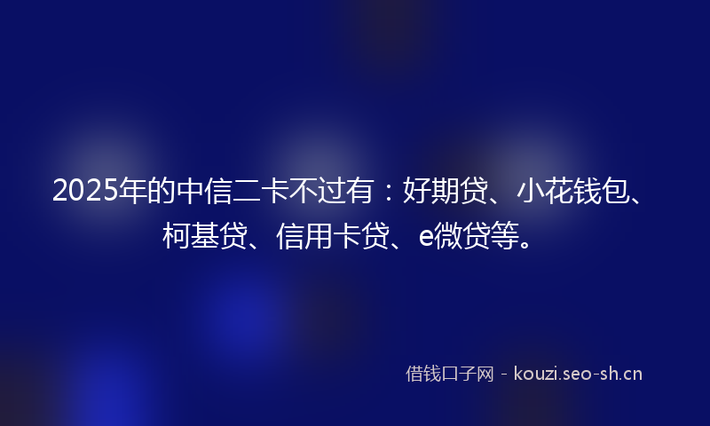 2025年的中信二卡不过有：好期贷、小花钱包、柯基贷、信用卡贷、e微贷等。