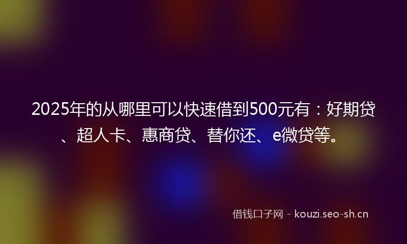 2025年的从哪里可以快速借到500元有：好期贷、超人卡、惠商贷、替你还、e微贷等。