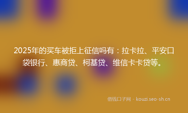 2025年的买车被拒上征信吗有：拉卡拉、平安口袋银行、惠商贷、柯基贷、维信卡卡贷等。