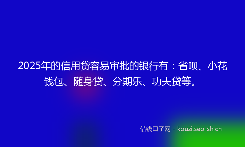 2025年的信用贷容易审批的银行有：省呗、小花钱包、随身贷、分期乐、功夫贷等。