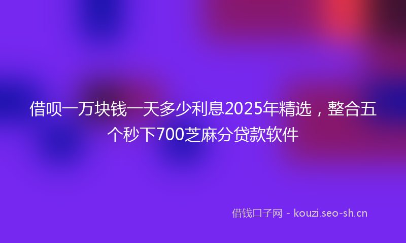 借呗一万块钱一天多少利息2025年精选，整合五个秒下700芝麻分贷款软件