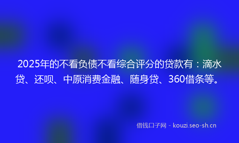 2025年的不看负债不看综合评分的贷款有:滴水贷、还呗、中原消费金融、随身贷、360借条等。