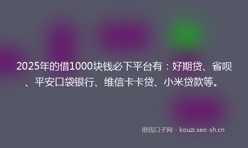 2025年的借1000块钱必下平台有：好期贷、省呗、平安口袋银行、维信卡卡贷、小米贷款等。