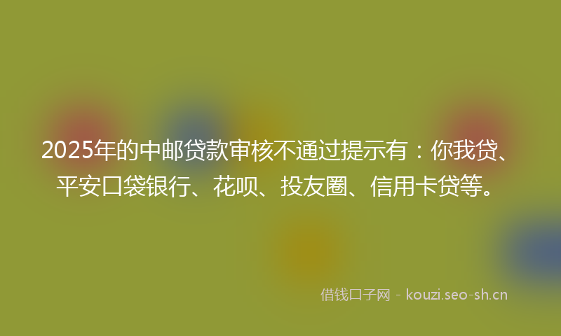 2025年的中邮贷款审核不通过提示有：你我贷、平安口袋银行、花呗、投友圈、信用卡贷等。