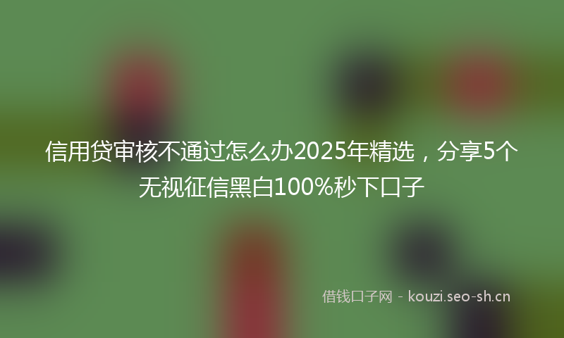 信用贷审核不通过怎么办2025年精选,分享5个无视征信黑白100%秒下口子