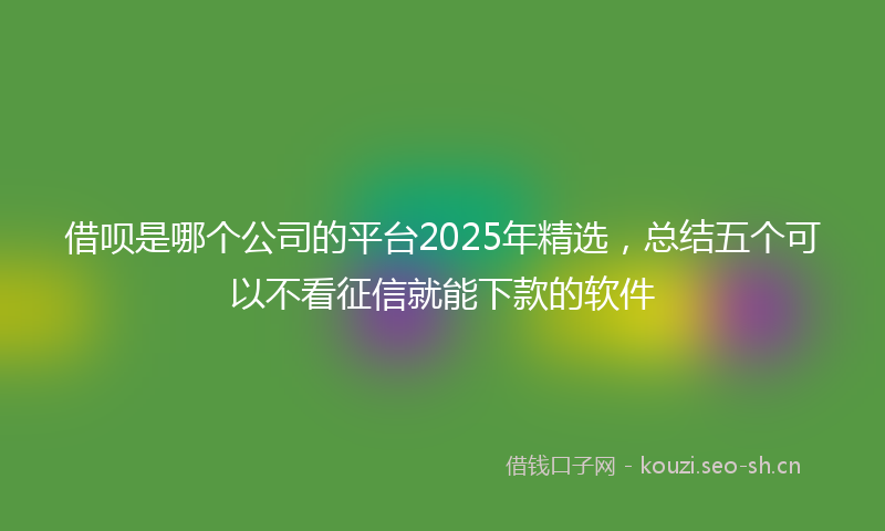 借呗是哪个公司的平台2025年精选,总结五个可以不看征信就能下款的软件