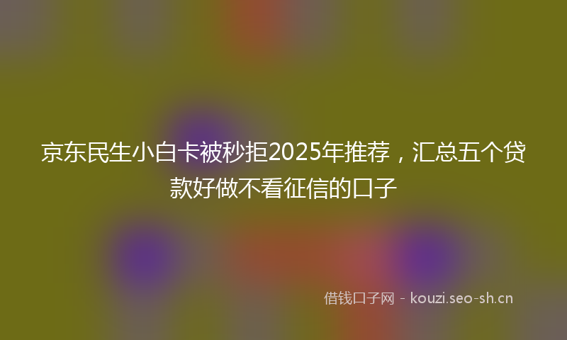 京东民生小白卡被秒拒2025年推荐，汇总五个贷款好做不看征信的口子
