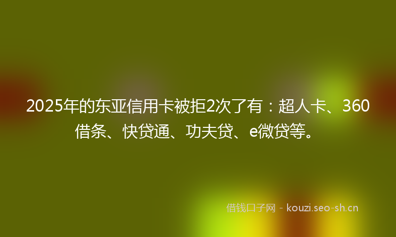 2025年的东亚信用卡被拒2次了有：超人卡、360借条、快贷通、功夫贷、e微贷等。