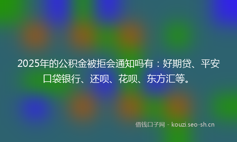 2025年的公积金被拒会通知吗有:好期贷、平安口袋银行、还呗、花呗、东方汇等。