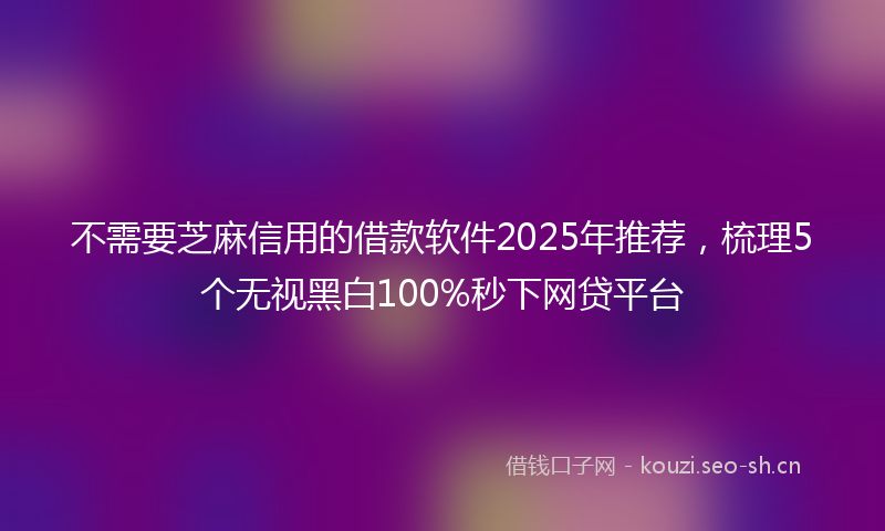 不需要芝麻信用的借款软件2025年推荐，梳理5个无视黑白100%秒下网贷平台