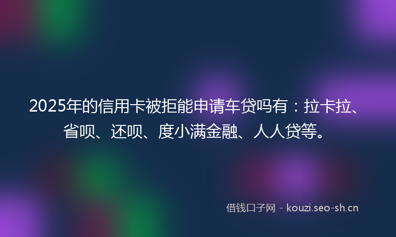 2025年的信用卡被拒能申请车贷吗有:拉卡拉、省呗、还呗、度小满金融、人人贷等。