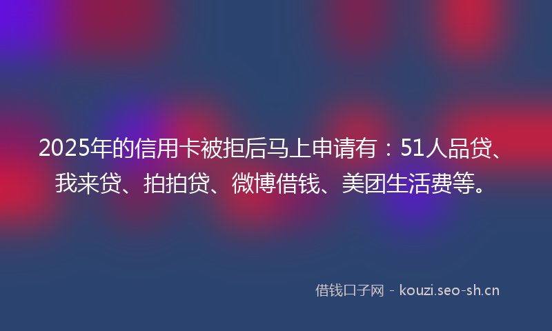2025年的信用卡被拒后马上申请有:51人品贷、我来贷、拍拍贷、微博借钱、美团生活费等。