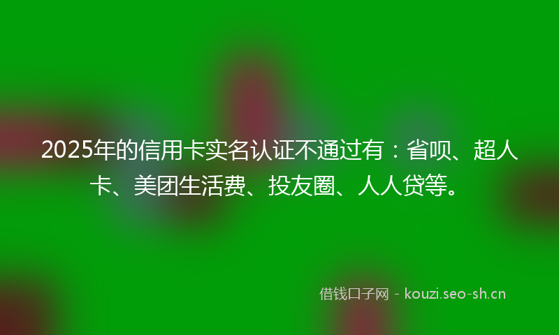2025年的信用卡实名认证不通过有：省呗、超人卡、美团生活费、投友圈、人人贷等。