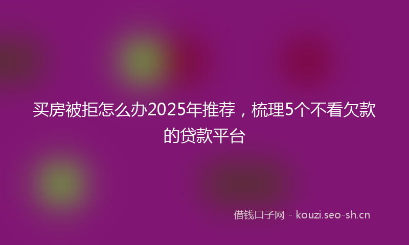买房被拒怎么办2025年推荐，梳理5个不看欠款的贷款平台