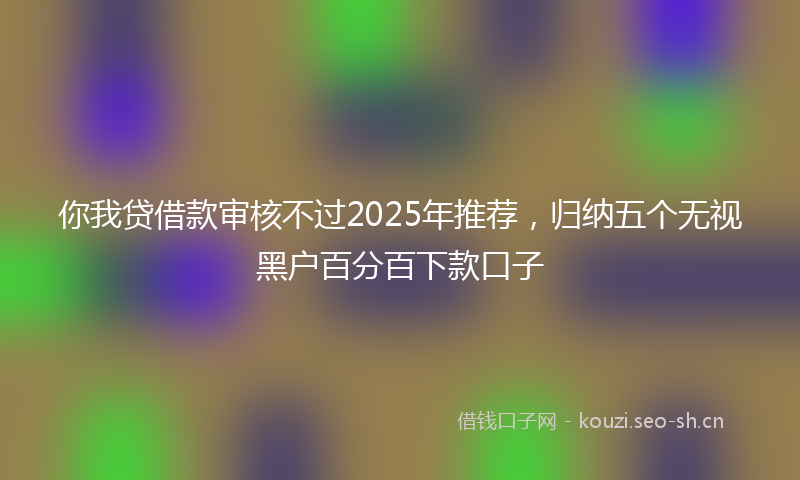 你我贷借款审核不过2025年推荐，归纳五个无视黑户百分百下款口子
