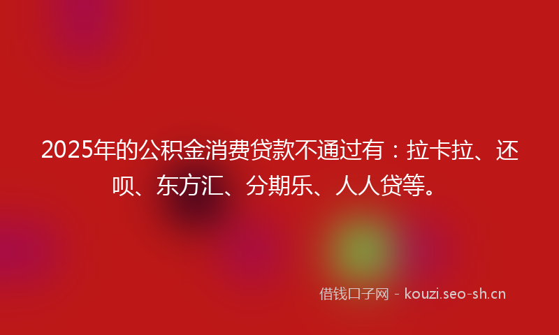 2025年的公积金消费贷款不通过有:拉卡拉、还呗、东方汇、分期乐、人人贷等。