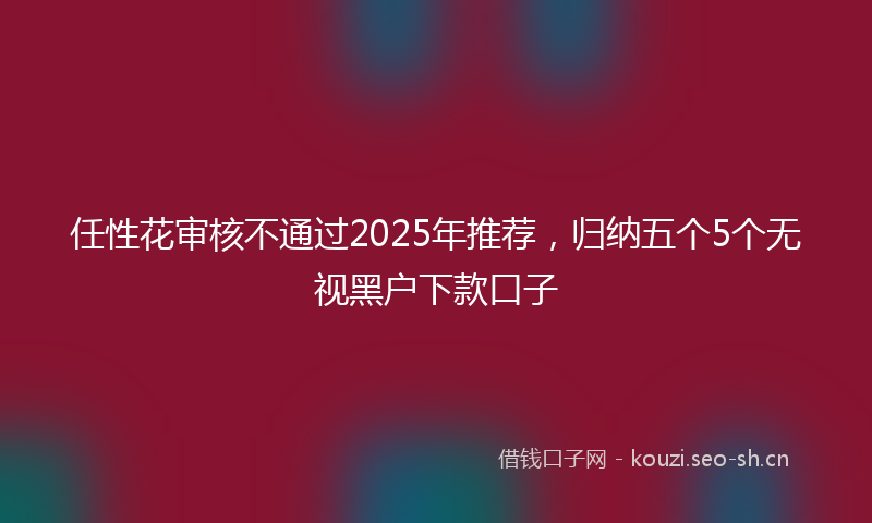 任性花审核不通过2025年推荐,归纳五个5个无视黑户下款口子