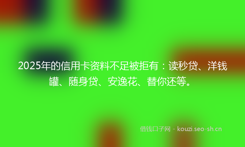 2025年的信用卡资料不足被拒有：读秒贷、洋钱罐、随身贷、安逸花、替你还等。