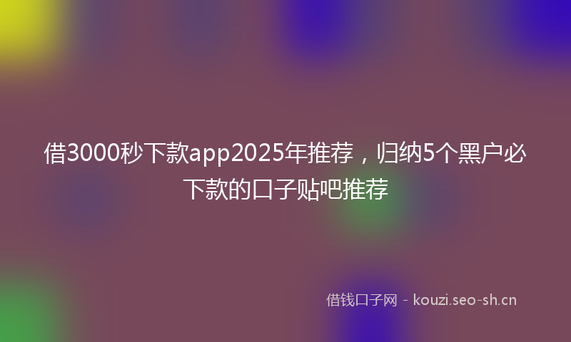 借3000秒下款app2025年推荐，归纳5个黑户必下款的口子贴吧推荐